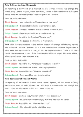 Rule 8: Commands and Requests
In reporting a Command or a Request in the Indirect Speech, we change the
introductory Verb to request, order, command, advice or some other word suiting the
sense. Here the verb in Reported Speech is put in the Infinitive.
Here are some examples:
Direct Speech - I said to Karishma,”Please give me your pen.”
Indirect Speech - I requested Karishma to give me her pen.
Direct Speech - “You must read this article” said the teacher to Riya.
Indirect Speech - Teacher advised Riya to read that article.
Direct Speech - He said to the Principal, “Forgive me.”
Indirect Speech - He begged the Principal to forgive him.
Rule 9: In reporting question in the Indirect Speech, we change introductory Verb to
ask or inquire. We use ‘whether’ or ‘if’ if the interrogative sentence begins with a
verb. Here interrogative form is changed into the Declarative form. There is no need
to use new connective is used if the interrogative sentence begins with who, whose,
whom, which, what, how, when or why.
Here are some examples:
Direct Speech - He said to me, “Where are you staying in Delhi?”
Indirect Speech - He asked me where I was staying in Delhi.
Direct Speech - Rosy said to her,” How are you doing?”
Indirect Speech - Rosy asked her how she was doing.
Rule 10: Exclamations and Wishes
In reporting an Exclamation or Wish in the Indirect Speech, we omit words showing
exclamation such as alas, hurrah, etc. and sign of exclamation. We change the
introductory Verb into wish, claim, pray, bless, curse, etc.
Here are some examples:
Direct Speech - Students said, “Hurrah! We have won the series.”
Indirect Speech - Students exclaimed with joy that they had won the series.
Direct Speech - She said to her, “May you live long!”
Indirect Speech - She wished that she might live long.
 