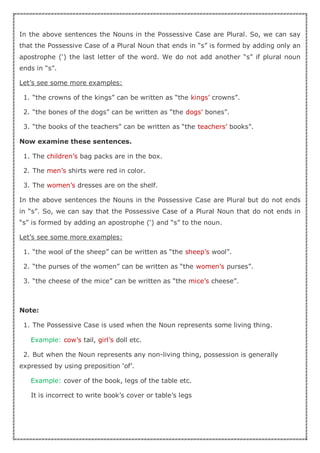 In the above sentences the Nouns in the Possessive Case are Plural. So, we can say
that the Possessive Case of a Plural Noun that ends in “s” is formed by adding only an
apostrophe (‘) the last letter of the word. We do not add another “s” if plural noun
ends in “s”.
Let’s see some more examples:
1. “the crowns of the kings” can be written as “the kings’ crowns”.
2. “the bones of the dogs” can be written as “the dogs’ bones”.
3. “the books of the teachers” can be written as “the teachers’ books”.
Now examine these sentences.
1. The children’s bag packs are in the box.
2. The men’s shirts were red in color.
3. The women’s dresses are on the shelf.
In the above sentences the Nouns in the Possessive Case are Plural but do not ends
in “s”. So, we can say that the Possessive Case of a Plural Noun that do not ends in
“s” is formed by adding an apostrophe (‘) and “s” to the noun.
Let’s see some more examples:
1. “the wool of the sheep” can be written as “the sheep’s wool”.
2. “the purses of the women” can be written as “the women’s purses”.
3. “the cheese of the mice” can be written as “the mice’s cheese”.
Note:
1. The Possessive Case is used when the Noun represents some living thing.
Example: cow’s tail, girl’s doll etc.
2. But when the Noun represents any non-living thing, possession is generally
expressed by using preposition ‘of’.
Example: cover of the book, legs of the table etc.
It is incorrect to write book’s cover or table’s legs
 