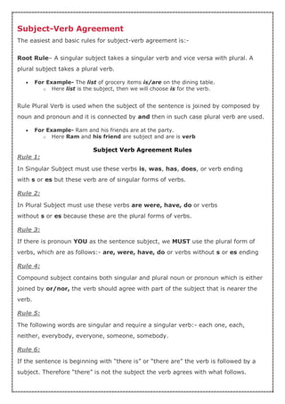 Subject-Verb Agreement
The easiest and basic rules for subject-verb agreement is:-
Root Rule– A singular subject takes a singular verb and vice versa with plural. A
plural subject takes a plural verb.
 For Example- The list of grocery items is/are on the dining table.
o Here list is the subject, then we will choose is for the verb.
Rule Plural Verb is used when the subject of the sentence is joined by composed by
noun and pronoun and it is connected by and then in such case plural verb are used.
 For Example- Ram and his friends are at the party.
o Here Ram and his friend are subject and are is verb
Subject Verb Agreement Rules
Rule 1:
In Singular Subject must use these verbs is, was, has, does, or verb ending
with s or es but these verb are of singular forms of verbs.
Rule 2:
In Plural Subject must use these verbs are were, have, do or verbs
without s or es because these are the plural forms of verbs.
Rule 3:
If there is pronoun YOU as the sentence subject, we MUST use the plural form of
verbs, which are as follows:- are, were, have, do or verbs without s or es ending
Rule 4:
Compound subject contains both singular and plural noun or pronoun which is either
joined by or/nor, the verb should agree with part of the subject that is nearer the
verb.
Rule 5:
The following words are singular and require a singular verb:- each one, each,
neither, everybody, everyone, someone, somebody.
Rule 6:
If the sentence is beginning with “there is” or “there are” the verb is followed by a
subject. Therefore “there” is not the subject the verb agrees with what follows.
 