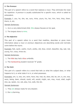 2. The Pronoun
This part of a speech refers to a word that replaces a noun. They eliminate the need
for repetition. A pronoun is usually substituted for a specific noun, which is called its
antecedent.
Example: I, you, he, she, we, ours, mine, yours, his, her, him, hers, they, them,
theirs, it, etc.
Sample Sentences:
1. Jia is a very determined child. She always focuses on her goal.
2. The largest share is mine.
3. The Adjective
This part of a speech refers to a word that modifies, describes or gives more
information about a noun or pronoun. Adjectives are describing words and normally
come before the nouns.
Example: fast, quiet, useful, much, pretty, old, blue, smart, beautiful, big, sad, red,
young, fun, crazy, three etc.
Sample Sentences:
1. The little boy had a blue umbrella.
2. The hardworking student received "A" grade.
4. The Verb
This part of a speech refers to a word that tells us what the subject does, or what
happens to it, or what state it is in, or what possesses.
Examples: am, is, was, are, were, have, has, had, do, does, did, be, am, is, are, was,
were, being, been, should, could, will, would, might, can, may, must, shall, ought
(to), go, speak, run, eat, play, live, walk, like etc.
Sample Sentences:
1. They are always ready for any disaster.
2. Ria is charming.
 