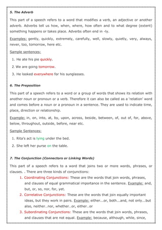 5. The Adverb
This part of a speech refers to a word that modifies a verb, an adjective or another
adverb. Adverbs tell us how, when, where, how often and to what degree (extent)
something happens or takes place. Adverbs often end in -ly.
Examples: gently, quickly, extremely, carefully, well, slowly, quietly, very, always,
never, too, tomorrow, here etc.
Sample sentences:
1. He ate his pie quickly.
2. We are going tomorrow.
3. He looked everywhere for his sunglasses.
6. The Preposition
This part of a speech refers to a word or a group of words that shows its relation with
another noun or pronoun or a verb. Therefore it can also be called as a ‘relation’ word
and comes before a noun or a pronoun in a sentence. They are used to indicate time,
place, direction or relationship.
Example: in, on, into, at, by, upon, across, beside, between, of, out of, for, above,
below, throughout, outside, before, near etc.
Sample Sentences:
1. Rita’s act is lying under the bed.
2. She left her purse on the table.
7. The Conjunction (Connectors or Linking Words)
This part of a speech refers to a word that joins two or more words, phrases, or
clauses. . There are three kinds of conjunctions:
1. Coordinating Conjunctions: These are the words that join words, phrases,
and clauses of equal grammatical importance in the sentence. Example: and,
but, or, so, nor, for, yet.
2. Correlative Conjunctions: These are the words that join equally important
ideas, but they work in pairs. Example: either...or, both...and, not only...but
also, neither…nor, whether…or, either…or
3. Subordinating Conjunctions: These are the words that join words, phrases,
and clauses that are not equal. Example: because, although, while, since,
 