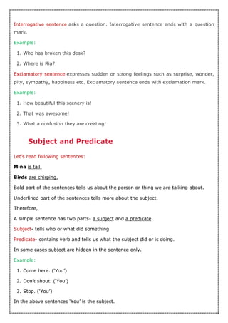 Interrogative sentence asks a question. Interrogative sentence ends with a question
mark.
Example:
1. Who has broken this desk?
2. Where is Ria?
Exclamatory sentence expresses sudden or strong feelings such as surprise, wonder,
pity, sympathy, happiness etc. Exclamatory sentence ends with exclamation mark.
Example:
1. How beautiful this scenery is!
2. That was awesome!
3. What a confusion they are creating!
Subject and Predicate
Let’s read following sentences:
Mina is tall.
Birds are chirping.
Bold part of the sentences tells us about the person or thing we are talking about.
Underlined part of the sentences tells more about the subject.
Therefore,
A simple sentence has two parts- a subject and a predicate.
Subject- tells who or what did something
Predicate- contains verb and tells us what the subject did or is doing.
In some cases subject are hidden in the sentence only.
Example:
1. Come here. (‘You’)
2. Don’t shout. (‘You’)
3. Stop. (‘You’)
In the above sentences ‘You’ is the subject.
 