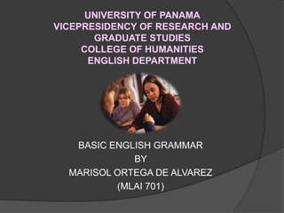 UNIVERSITY OF PANAMA
VICEPRESIDENCY OF RESEARCH AND
GRADUATE STUDIES
COLLEGE OF HUMANITIES
ENGLISH DEPARTMENT
BASIC ENGLISH GRAMMAR
BY
MARISOL ORTEGA DE ALVAREZ
 