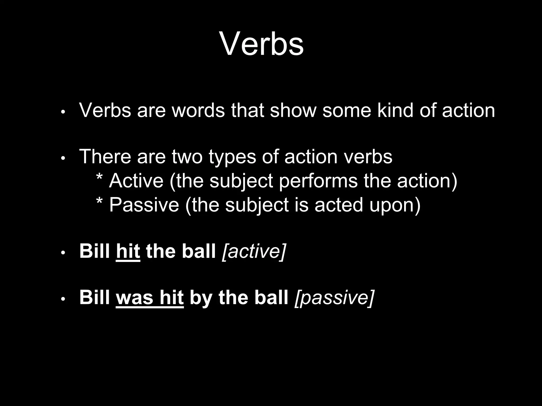 Verbs
• Verbs are words that show some kind of action
• There are two types of action verbs
* Active (the subject performs the action)
* Passive (the subject is acted upon)
• Bill hit the ball [active]
• Bill was hit by the ball [passive]
 