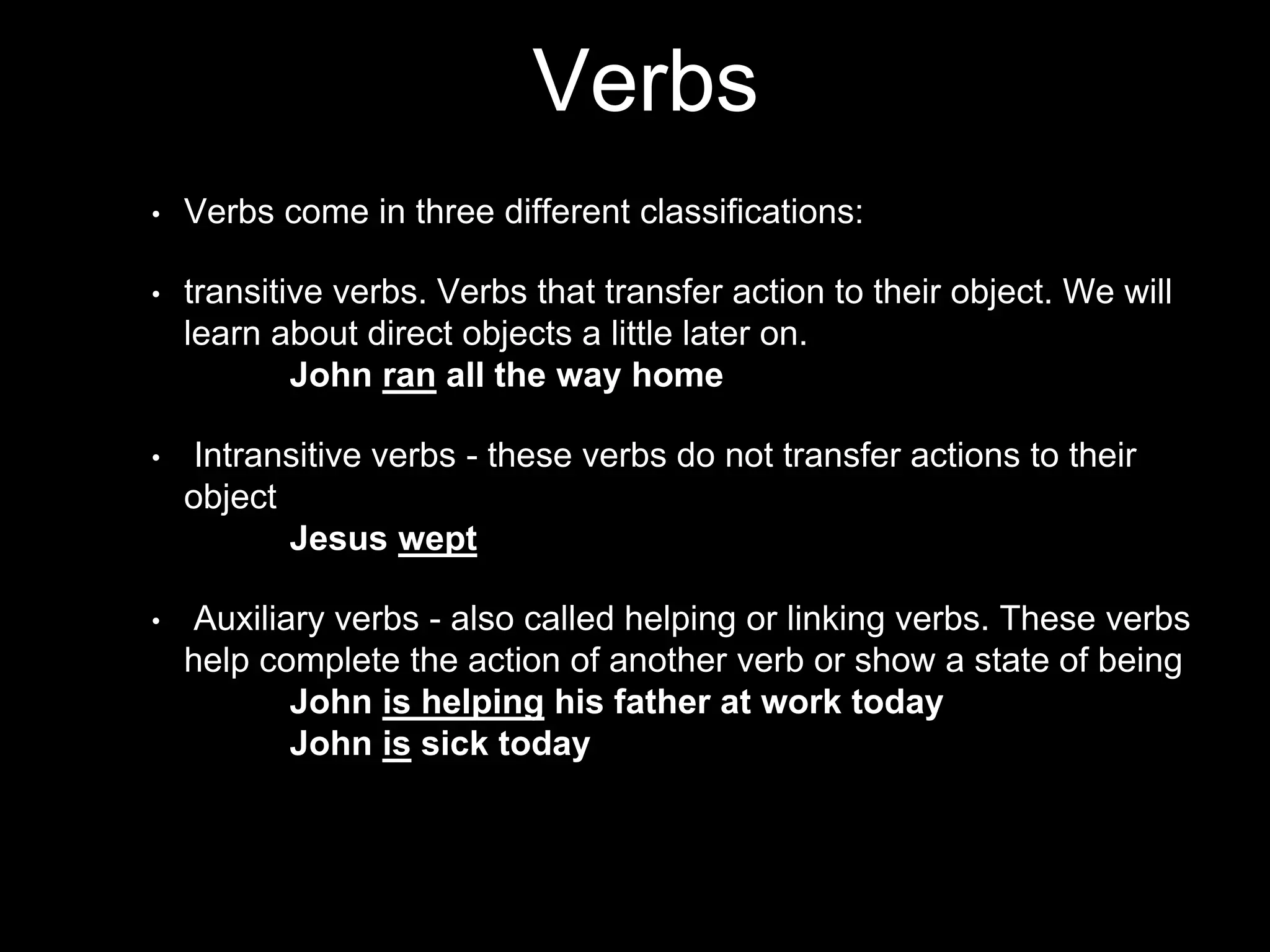 Verbs
• Verbs come in three different classifications:
• transitive verbs. Verbs that transfer action to their object. We will
learn about direct objects a little later on.
John ran all the way home
• Intransitive verbs - these verbs do not transfer actions to their
object
Jesus wept
• Auxiliary verbs - also called helping or linking verbs. These verbs
help complete the action of another verb or show a state of being
John is helping his father at work today
John is sick today
 