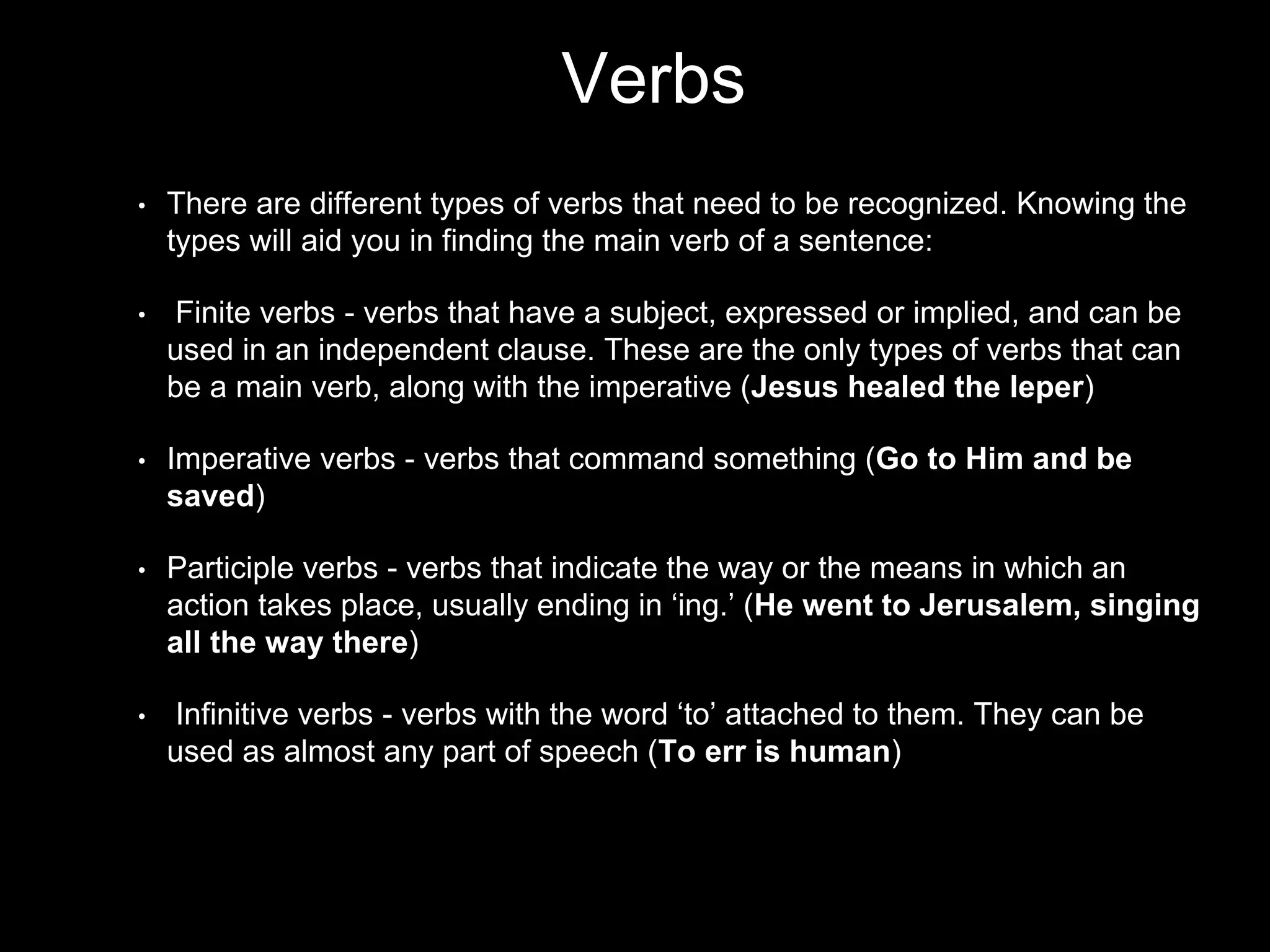 Verbs
• There are different types of verbs that need to be recognized. Knowing the
types will aid you in finding the main verb of a sentence:
• Finite verbs - verbs that have a subject, expressed or implied, and can be
used in an independent clause. These are the only types of verbs that can
be a main verb, along with the imperative (Jesus healed the leper)
• Imperative verbs - verbs that command something (Go to Him and be
saved)
• Participle verbs - verbs that indicate the way or the means in which an
action takes place, usually ending in ‘ing.’ (He went to Jerusalem, singing
all the way there)
• Infinitive verbs - verbs with the word ‘to’ attached to them. They can be
used as almost any part of speech (To err is human)
 