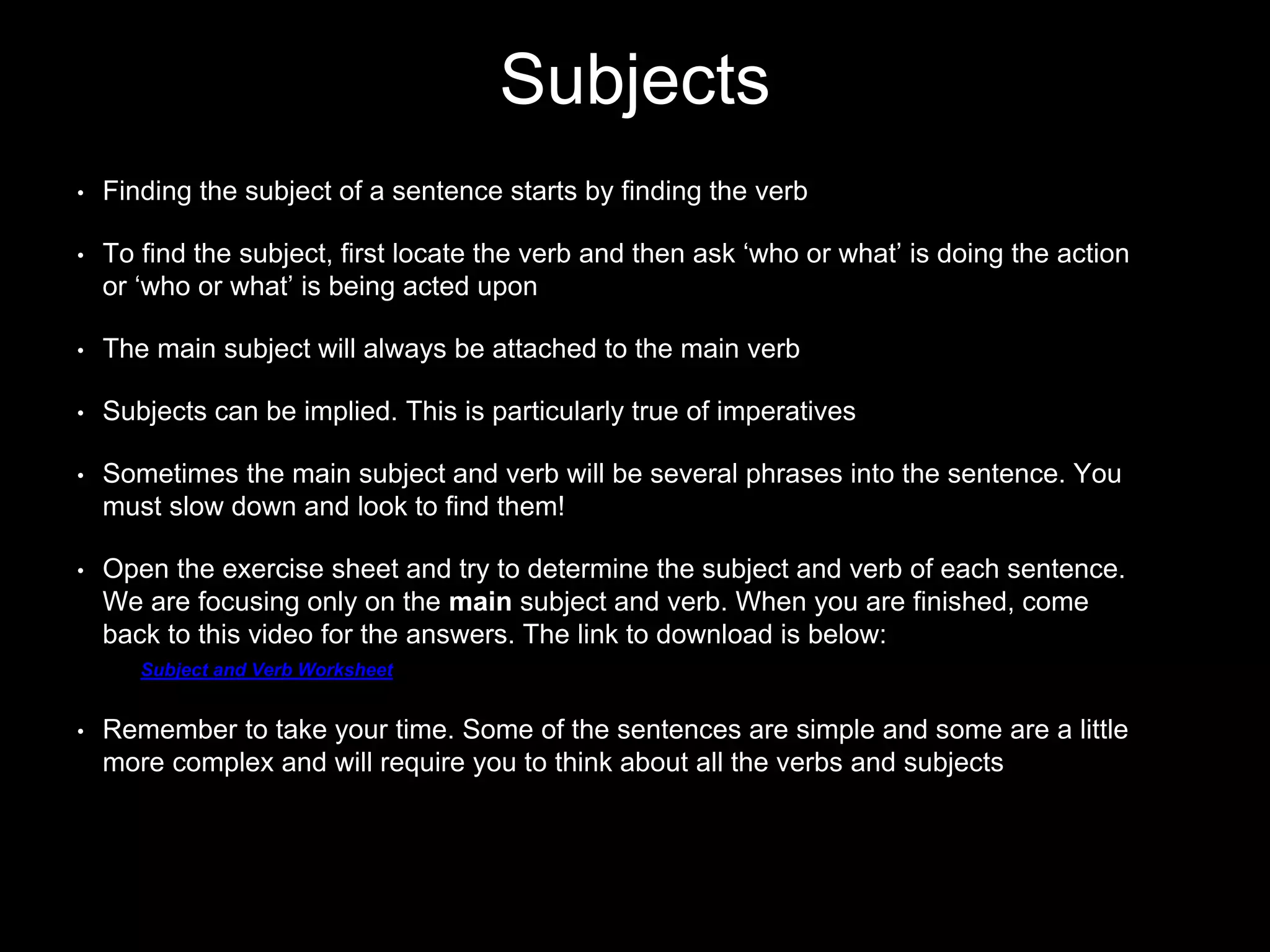 Subjects
• Finding the subject of a sentence starts by finding the verb
• To find the subject, first locate the verb and then ask ‘who or what’ is doing the action
or ‘who or what’ is being acted upon
• The main subject will always be attached to the main verb
• Subjects can be implied. This is particularly true of imperatives
• Sometimes the main subject and verb will be several phrases into the sentence. You
must slow down and look to find them!
• Open the exercise sheet and try to determine the subject and verb of each sentence.
We are focusing only on the main subject and verb. When you are finished, come
back to this video for the answers. The link to download is below:
Subject and Verb Worksheet
• Remember to take your time. Some of the sentences are simple and some are a little
more complex and will require you to think about all the verbs and subjects
 