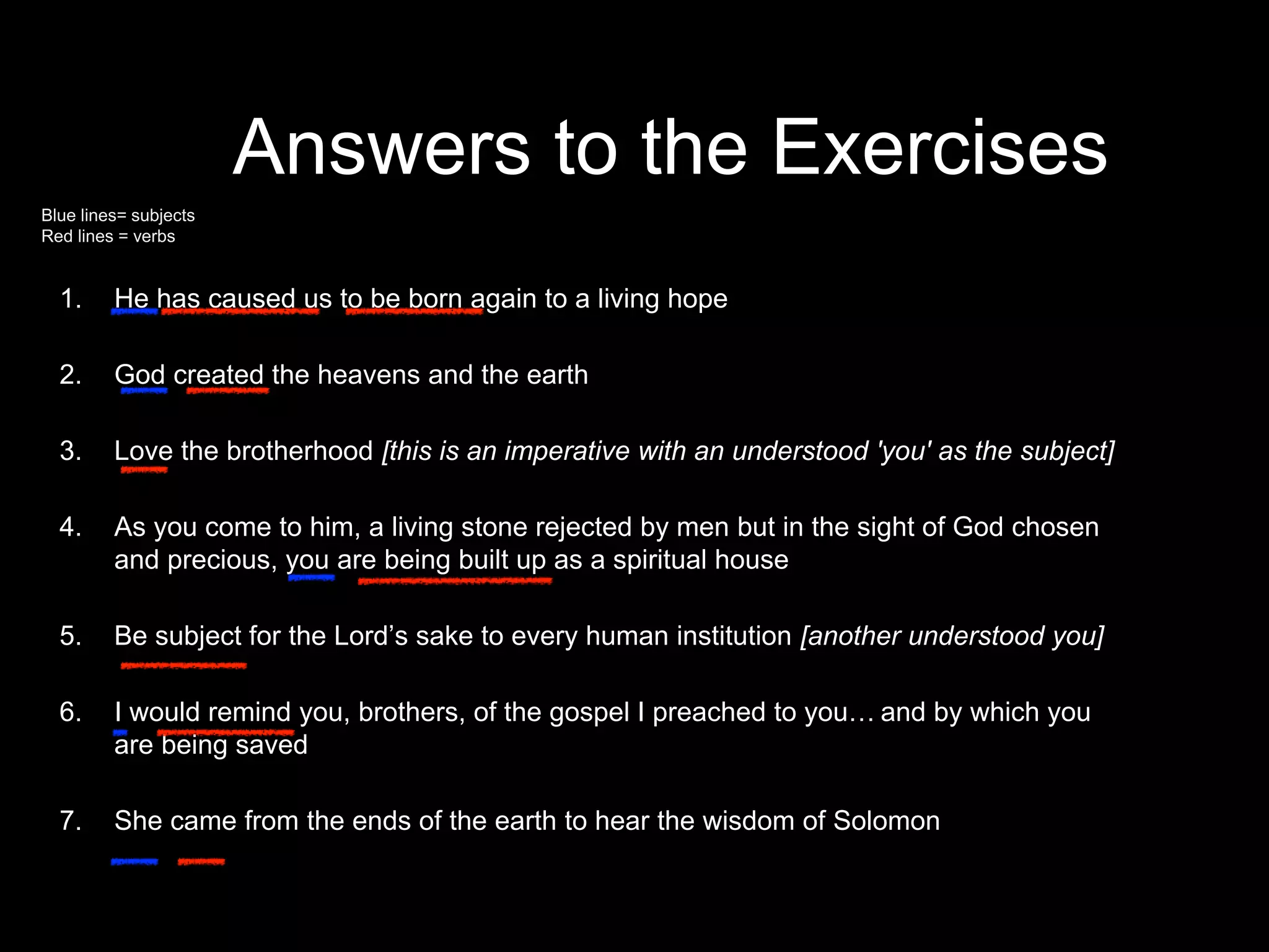 Answers to the Exercises
1. He has caused us to be born again to a living hope
2. God created the heavens and the earth
3. Love the brotherhood [this is an imperative with an understood 'you' as the subject]
4. As you come to him, a living stone rejected by men but in the sight of God chosen
and precious, you are being built up as a spiritual house
5. Be subject for the Lord’s sake to every human institution [another understood you]
6. I would remind you, brothers, of the gospel I preached to you… and by which you
are being saved
7. She came from the ends of the earth to hear the wisdom of Solomon
she came from the ends of the earth to hear the wisdom of Solomon
Blue lines= subjects
Red lines = verbs
 