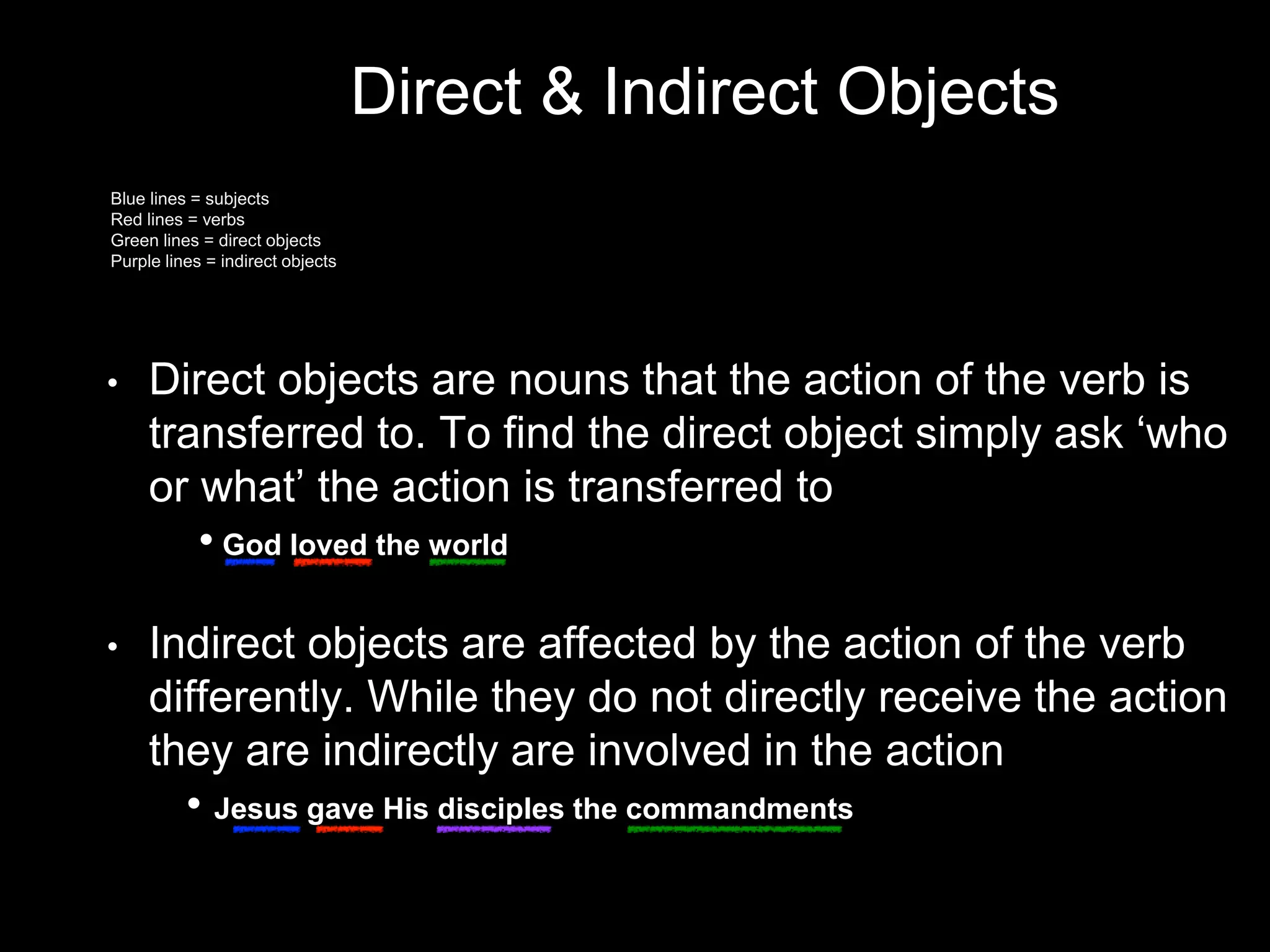 Direct & Indirect Objects
• Direct objects are nouns that the action of the verb is
transferred to. To find the direct object simply ask ‘who
or what’ the action is transferred to
• God loved the world
• Indirect objects are affected by the action of the verb
differently. While they do not directly receive the action
they are indirectly are involved in the action
• Jesus gave His disciples the commandments
Blue lines = subjects
Red lines = verbs
Green lines = direct objects
Purple lines = indirect objects
 