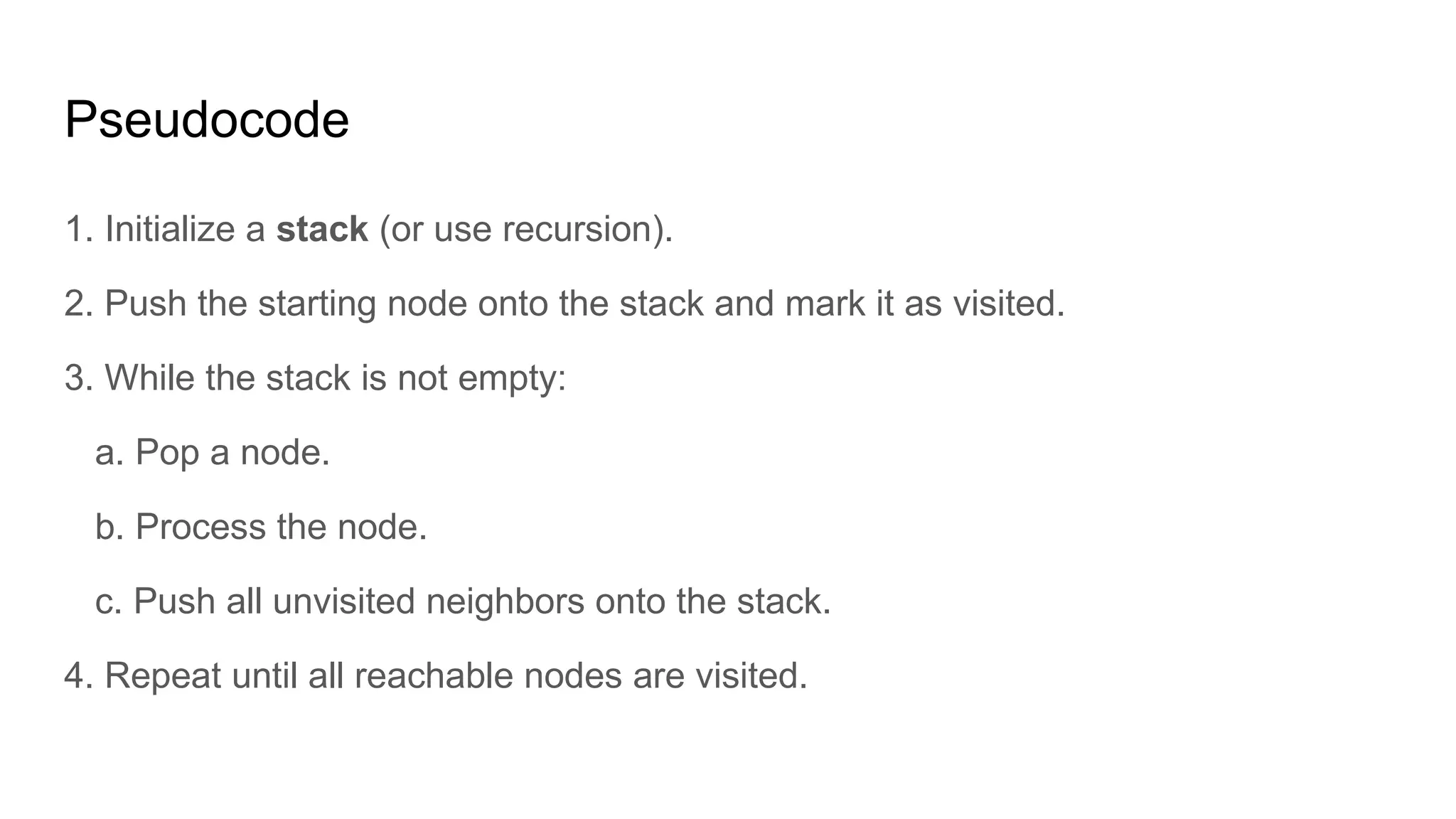 Pseudocode
1. Initialize a stack (or use recursion).
2. Push the starting node onto the stack and mark it as visited.
3. While the stack is not empty:
a. Pop a node.
b. Process the node.
c. Push all unvisited neighbors onto the stack.
4. Repeat until all reachable nodes are visited.
 
