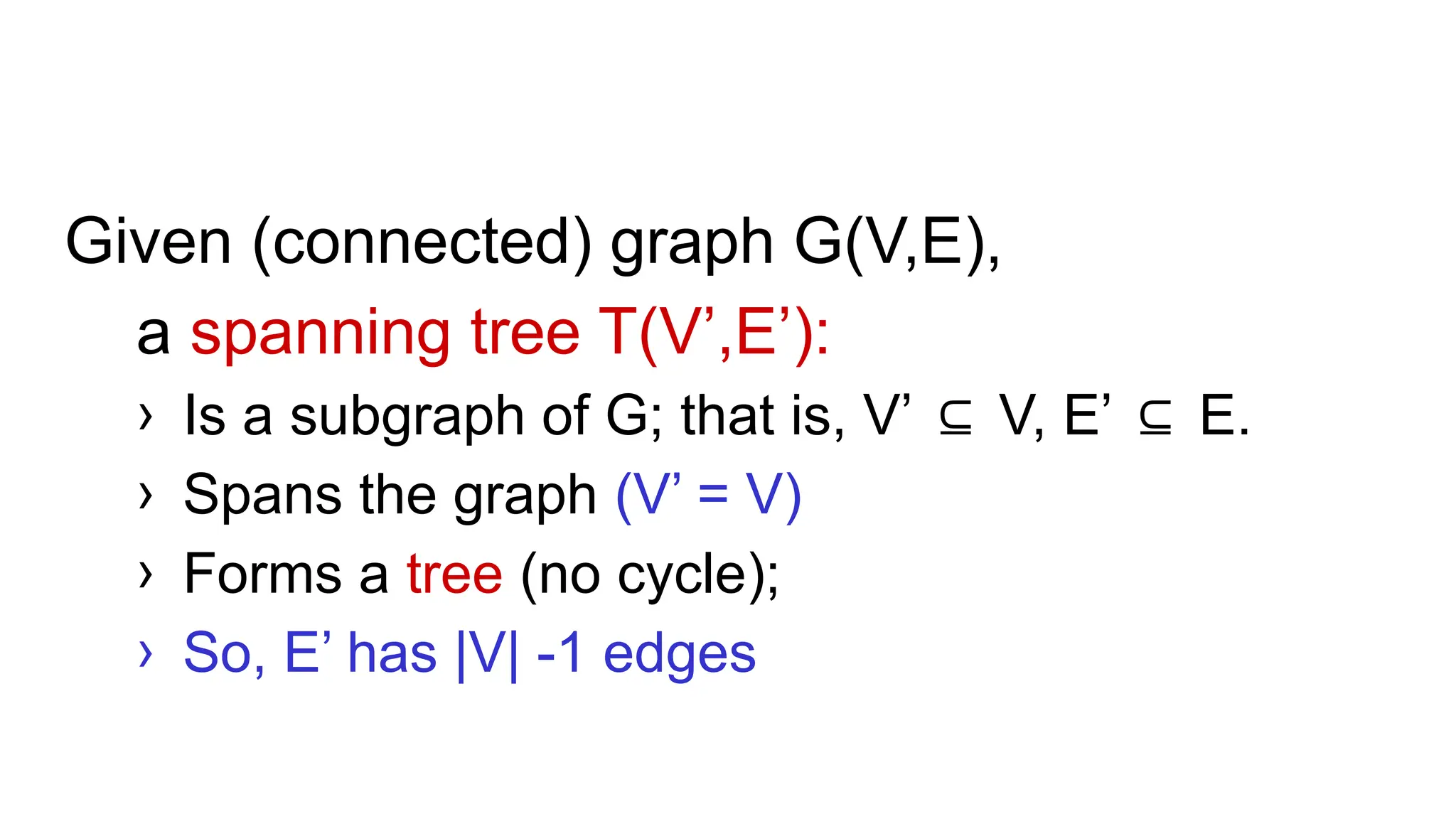Given (connected) graph G(V,E),
a spanning tree T(V’,E’):
› Is a subgraph of G; that is, V’ V, E’ E.
⊆ ⊆
› Spans the graph (V’ = V)
› Forms a tree (no cycle);
› So, E’ has |V| -1 edges
 