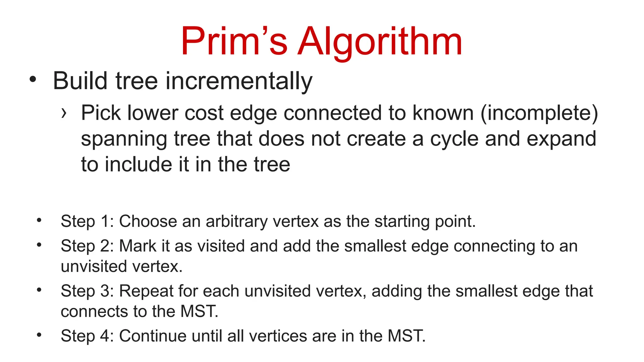 Prim’s Algorithm
• Build tree incrementally
› Pick lower cost edge connected to known (incomplete)
spanning tree that does not create a cycle and expand
to include it in the tree
• Step 1: Choose an arbitrary vertex as the starting point.
• Step 2: Mark it as visited and add the smallest edge connecting to an
unvisited vertex.
• Step 3: Repeat for each unvisited vertex, adding the smallest edge that
connects to the MST.
• Step 4: Continue until all vertices are in the MST.
 