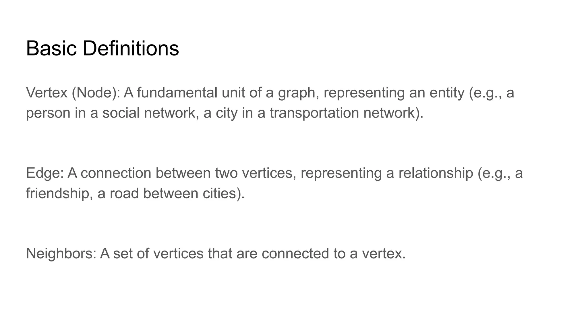 Basic Definitions
Vertex (Node): A fundamental unit of a graph, representing an entity (e.g., a
person in a social network, a city in a transportation network).
Edge: A connection between two vertices, representing a relationship (e.g., a
friendship, a road between cities).
Neighbors: A set of vertices that are connected to a vertex.
 