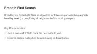 Breadth First Search
Breadth-First Search (BFS) is an algorithm for traversing or searching a graph
level by level (i.e., exploring all neighbors before moving deeper).
Key Characteristics:
✅ Uses a queue (FIFO) to track the next node to visit.
✅ Explores closest nodes first before moving to distant ones.
 