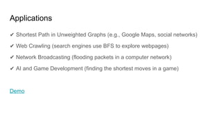 Applications
✔ Shortest Path in Unweighted Graphs (e.g., Google Maps, social networks)
✔ Web Crawling (search engines use BFS to explore webpages)
✔ Network Broadcasting (flooding packets in a computer network)
✔ AI and Game Development (finding the shortest moves in a game)
Demo
 