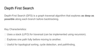 Depth First Search
Depth-First Search (DFS) is a graph traversal algorithm that explores as deep as
possible along each branch before backtracking.
Key Characteristics:
✅ Uses a stack (LIFO) for traversal (can be implemented using recursion).
✅ Explores one path fully before moving to another.
✅ Useful for topological sorting, cycle detection, and pathfinding.
 