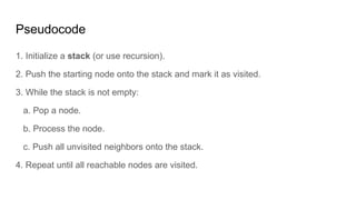 Pseudocode
1. Initialize a stack (or use recursion).
2. Push the starting node onto the stack and mark it as visited.
3. While the stack is not empty:
a. Pop a node.
b. Process the node.
c. Push all unvisited neighbors onto the stack.
4. Repeat until all reachable nodes are visited.
 