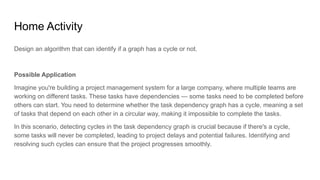 Home Activity
Design an algorithm that can identify if a graph has a cycle or not.
Possible Application
Imagine you're building a project management system for a large company, where multiple teams are
working on different tasks. These tasks have dependencies — some tasks need to be completed before
others can start. You need to determine whether the task dependency graph has a cycle, meaning a set
of tasks that depend on each other in a circular way, making it impossible to complete the tasks.
In this scenario, detecting cycles in the task dependency graph is crucial because if there's a cycle,
some tasks will never be completed, leading to project delays and potential failures. Identifying and
resolving such cycles can ensure that the project progresses smoothly.
 