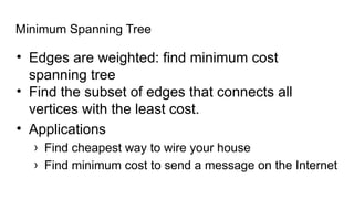 Minimum Spanning Tree
• Edges are weighted: find minimum cost
spanning tree
• Find the subset of edges that connects all
vertices with the least cost.
• Applications
› Find cheapest way to wire your house
› Find minimum cost to send a message on the Internet
 