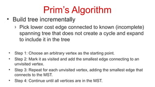 Prim’s Algorithm
• Build tree incrementally
› Pick lower cost edge connected to known (incomplete)
spanning tree that does not create a cycle and expand
to include it in the tree
• Step 1: Choose an arbitrary vertex as the starting point.
• Step 2: Mark it as visited and add the smallest edge connecting to an
unvisited vertex.
• Step 3: Repeat for each unvisited vertex, adding the smallest edge that
connects to the MST.
• Step 4: Continue until all vertices are in the MST.
 