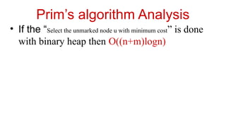 Prim’s algorithm Analysis
• If the “Select the unmarked node u with minimum cost” is done
with binary heap then O((n+m)logn)
 