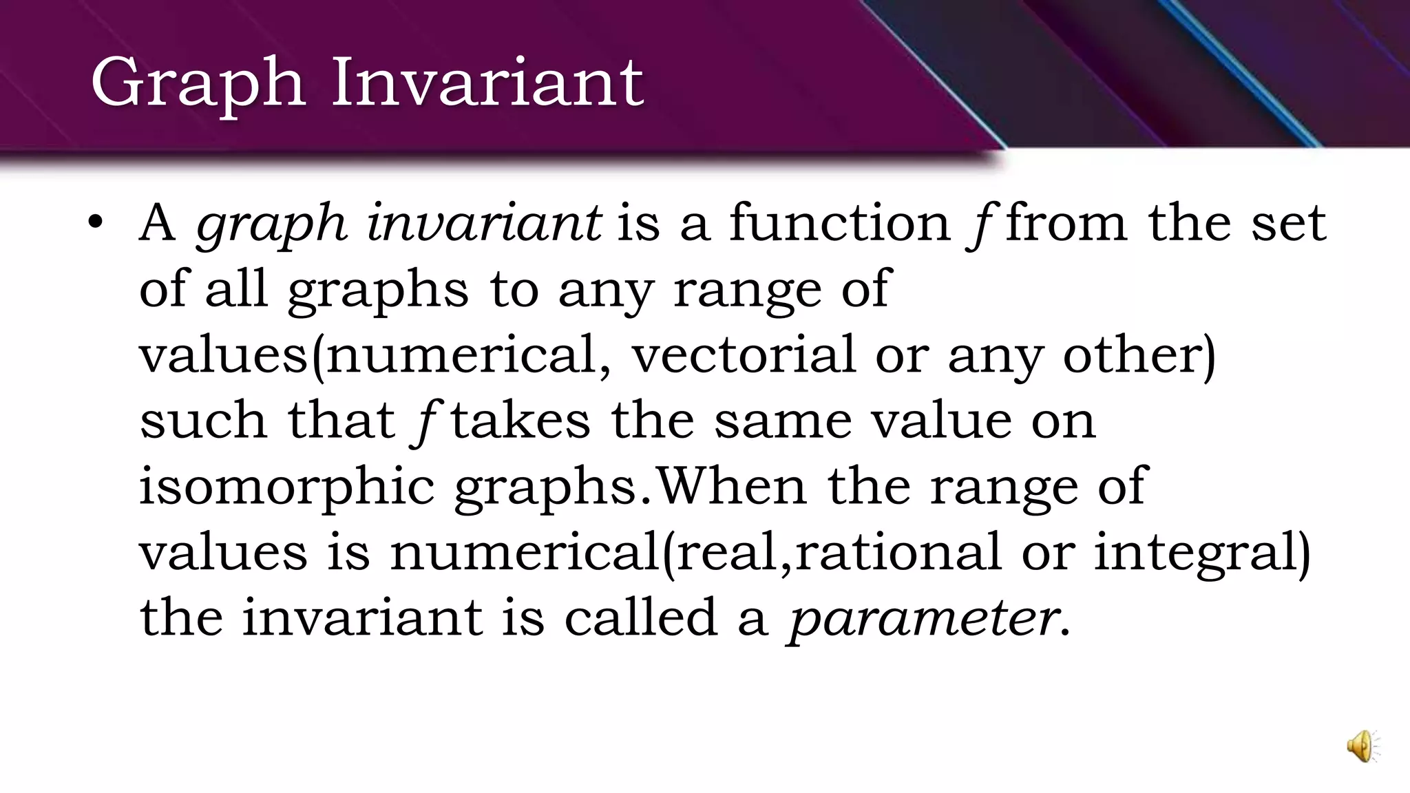 Graph Invariant
• A graph invariant is a function f from the set
of all graphs to any range of
values(numerical, vectorial or any other)
such that f takes the same value on
isomorphic graphs.When the range of
values is numerical(real,rational or integral)
the invariant is called a parameter.
 