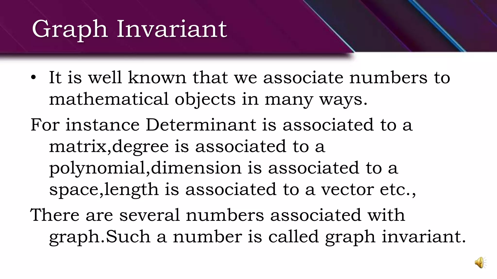 Graph Invariant
• It is well known that we associate numbers to
mathematical objects in many ways.
For instance Determinant is associated to a
matrix,degree is associated to a
polynomial,dimension is associated to a
space,length is associated to a vector etc.,
There are several numbers associated with
graph.Such a number is called graph invariant.
 