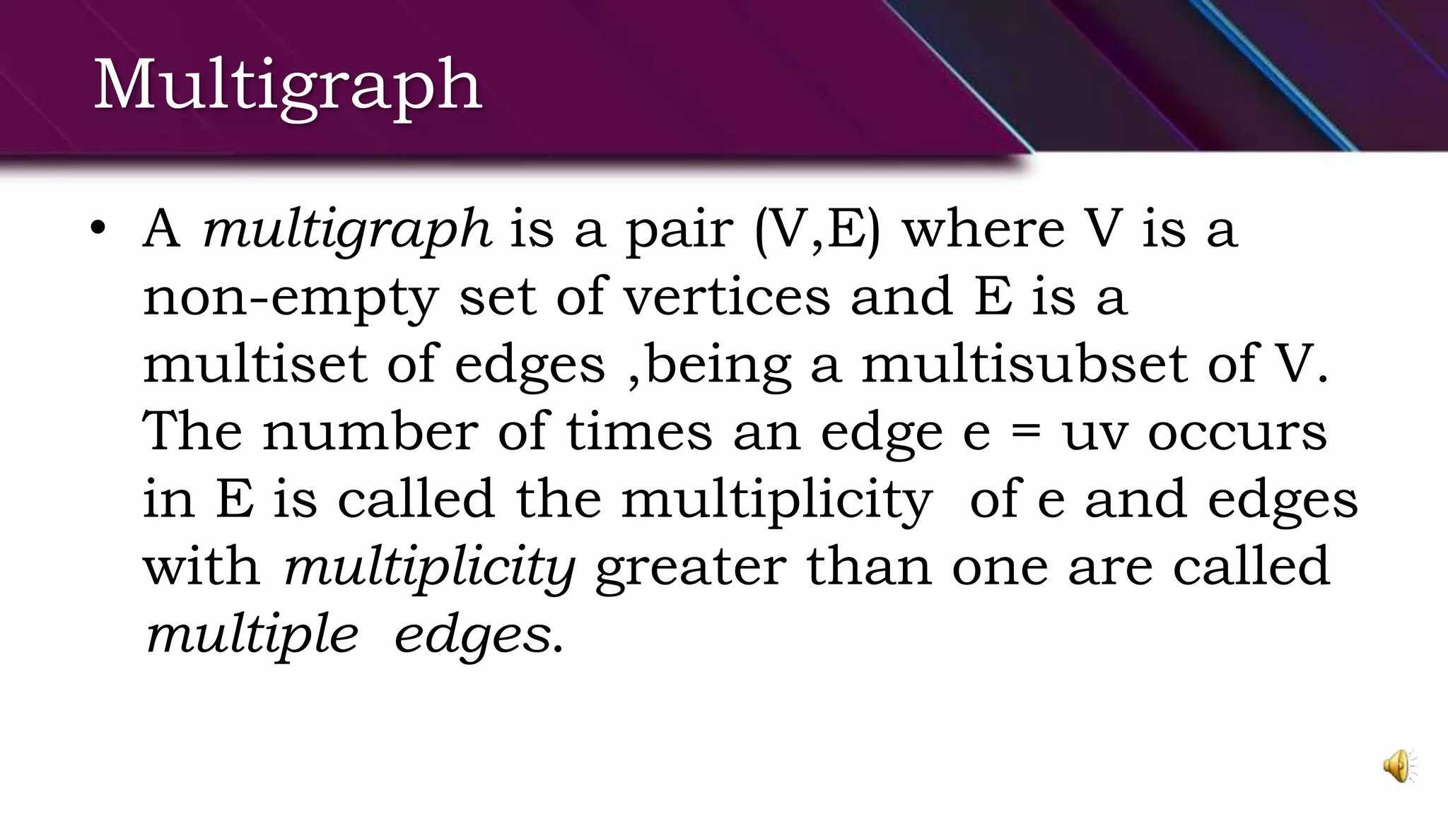 Multigraph
• A multigraph is a pair (V,E) where V is a
non-empty set of vertices and E is a
multiset of edges ,being a multisubset of V.
The number of times an edge e = uv occurs
in E is called the multiplicity of e and edges
with multiplicity greater than one are called
multiple edges.
 