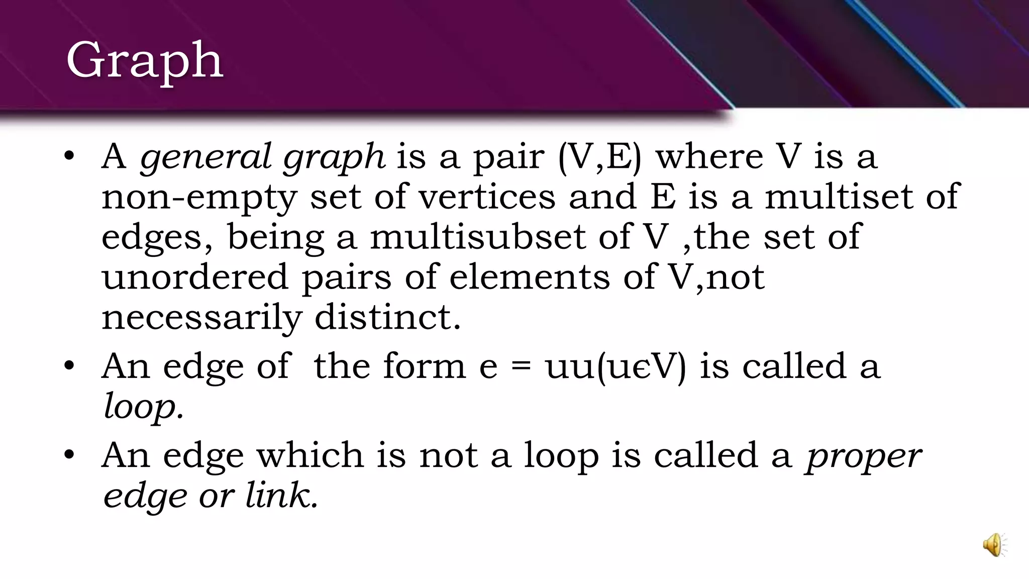 Graph
• A general graph is a pair (V,E) where V is a
non-empty set of vertices and E is a multiset of
edges, being a multisubset of V ,the set of
unordered pairs of elements of V,not
necessarily distinct.
• An edge of the form e = uu(uєV) is called a
loop.
• An edge which is not a loop is called a proper
edge or link.
 