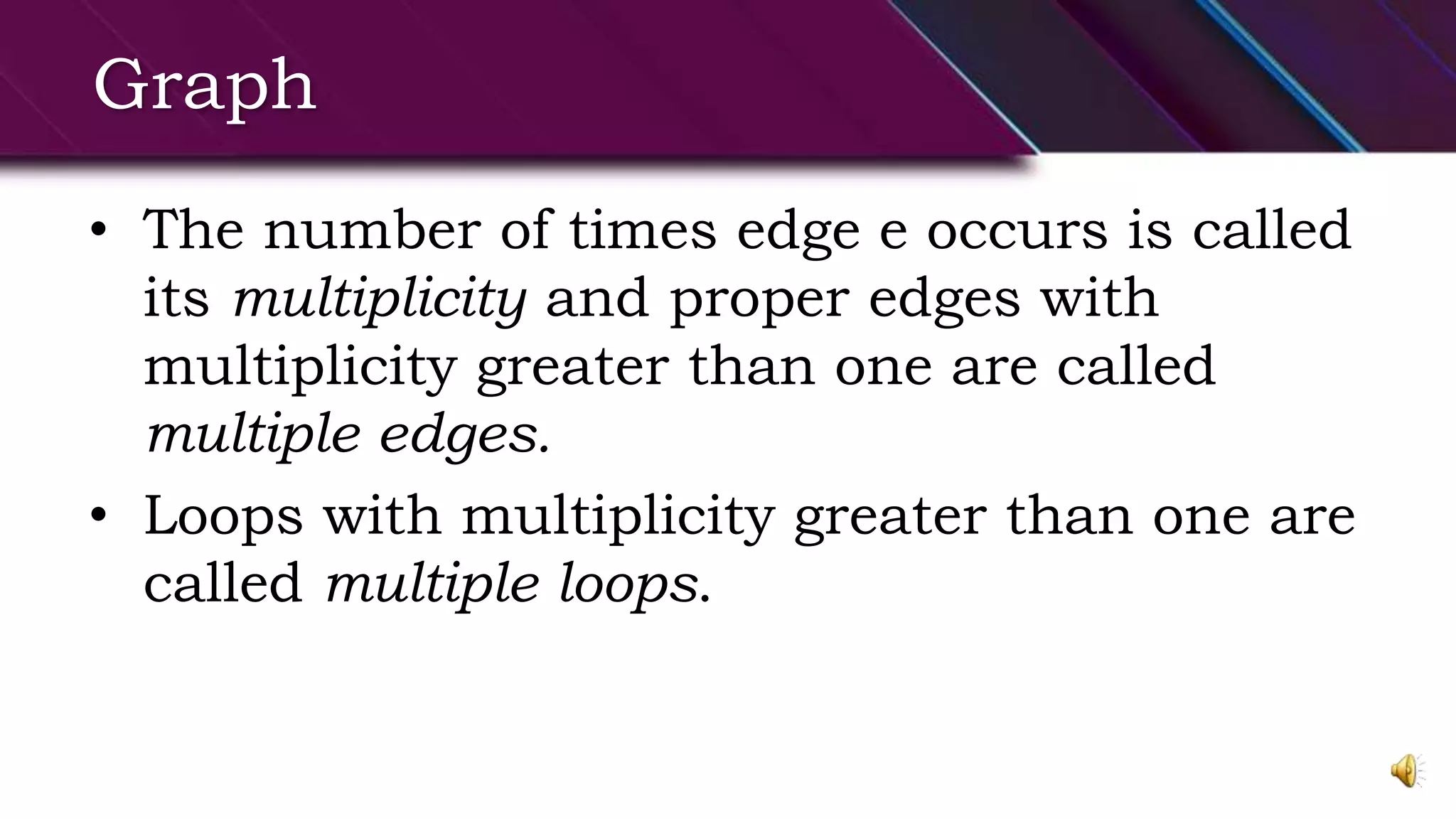 Graph
• The number of times edge e occurs is called
its multiplicity and proper edges with
multiplicity greater than one are called
multiple edges.
• Loops with multiplicity greater than one are
called multiple loops.
 