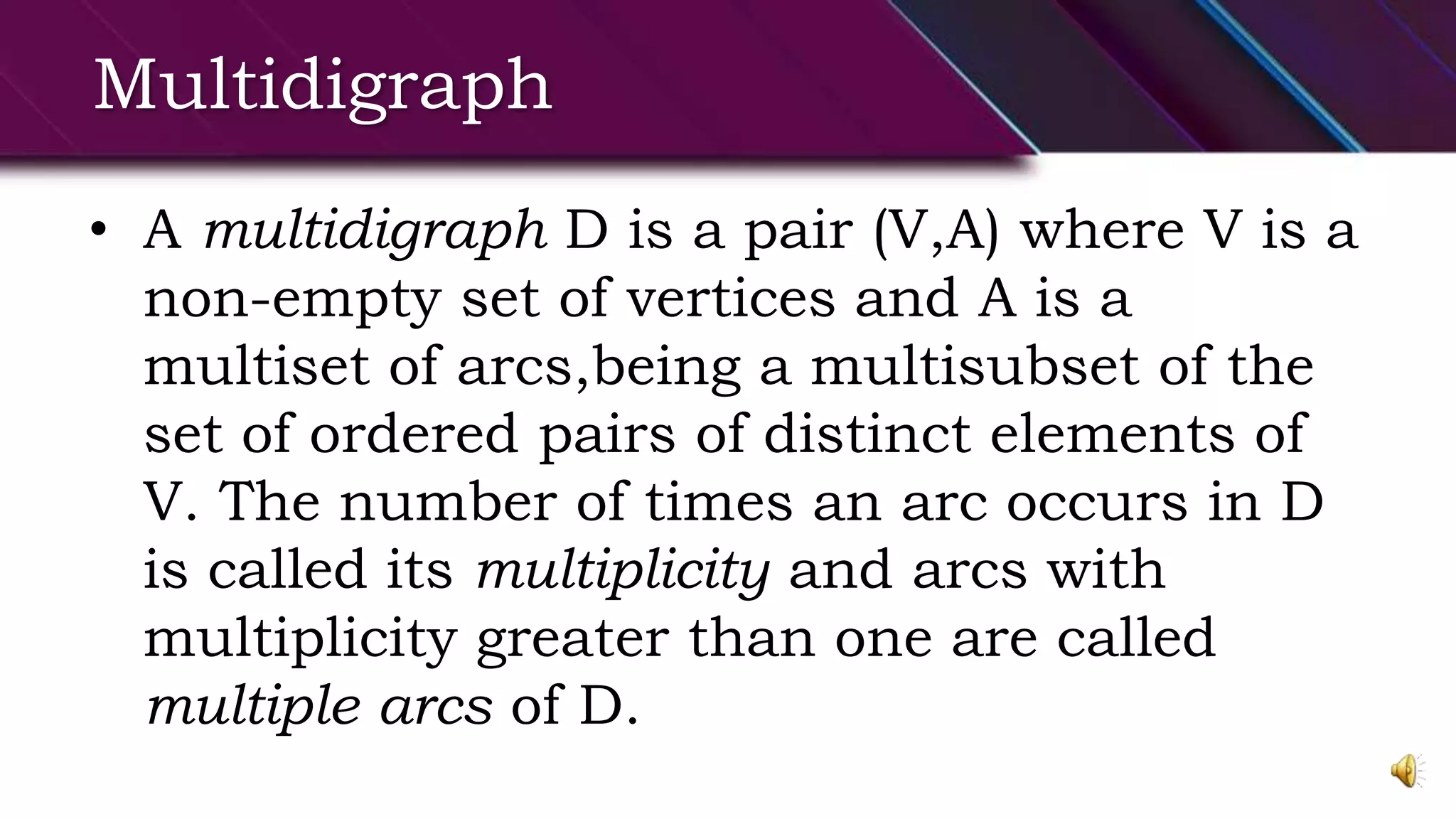 Multidigraph
• A multidigraph D is a pair (V,A) where V is a
non-empty set of vertices and A is a
multiset of arcs,being a multisubset of the
set of ordered pairs of distinct elements of
V. The number of times an arc occurs in D
is called its multiplicity and arcs with
multiplicity greater than one are called
multiple arcs of D.
 