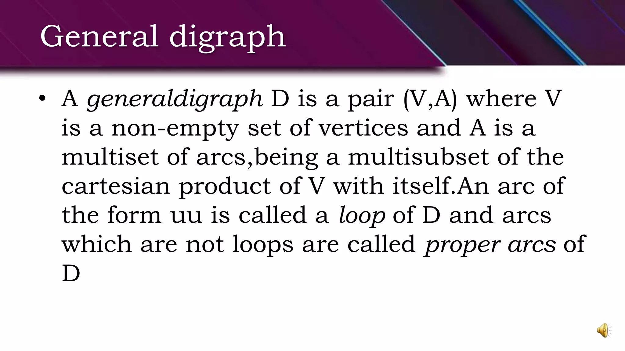 General digraph
• A generaldigraph D is a pair (V,A) where V
is a non-empty set of vertices and A is a
multiset of arcs,being a multisubset of the
cartesian product of V with itself.An arc of
the form uu is called a loop of D and arcs
which are not loops are called proper arcs of
D
 
