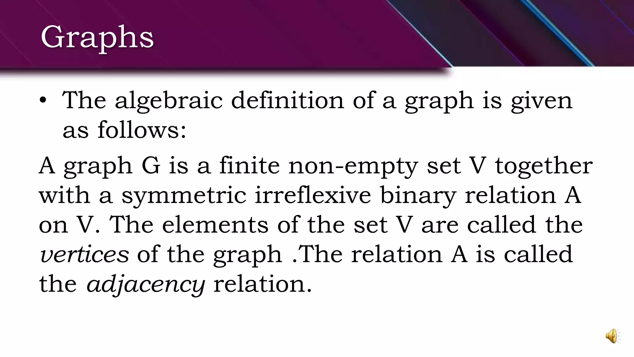 Graphs
• The algebraic definition of a graph is given
as follows:
A graph G is a finite non-empty set V together
with a symmetric irreflexive binary relation A
on V. The elements of the set V are called the
vertices of the graph .The relation A is called
the adjacency relation.
 