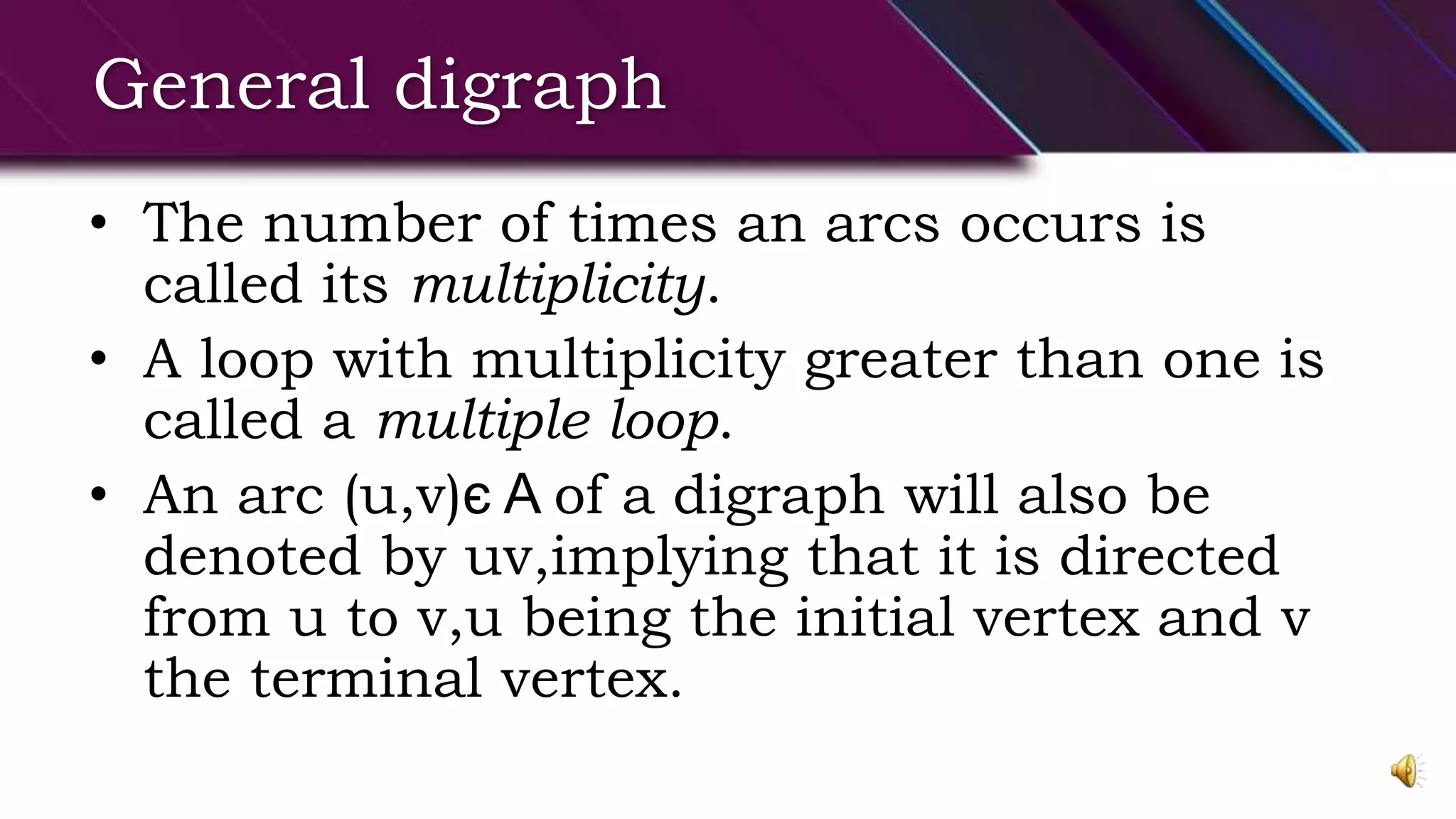 General digraph
• The number of times an arcs occurs is
called its multiplicity.
• A loop with multiplicity greater than one is
called a multiple loop.
• An arc (u,v)є A of a digraph will also be
denoted by uv,implying that it is directed
from u to v,u being the initial vertex and v
the terminal vertex.
 