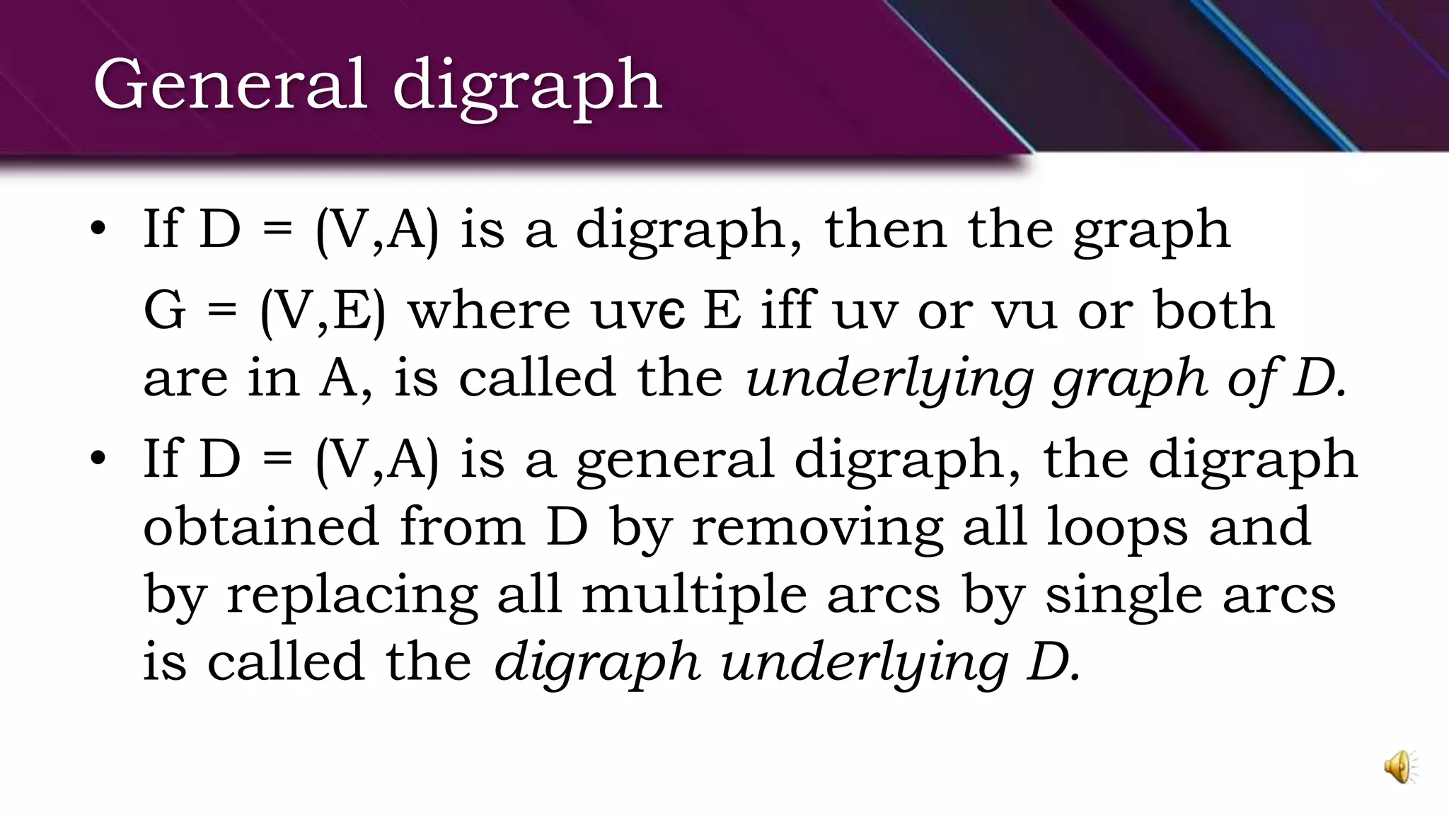 General digraph
• If D = (V,A) is a digraph, then the graph
G = (V,E) where uvє E iff uv or vu or both
are in A, is called the underlying graph of D.
• If D = (V,A) is a general digraph, the digraph
obtained from D by removing all loops and
by replacing all multiple arcs by single arcs
is called the digraph underlying D.
 