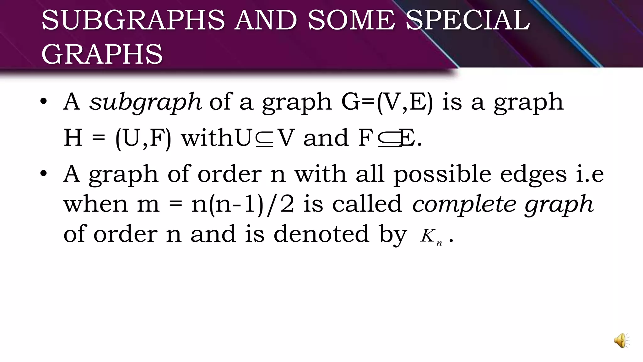 SUBGRAPHS AND SOME SPECIAL
GRAPHS
• A subgraph of a graph G=(V,E) is a graph
H = (U,F) withU V and F E.
• A graph of order n with all possible edges i.e
when m = n(n-1)/2 is called complete graph
of order n and is denoted by .
 
nK
 