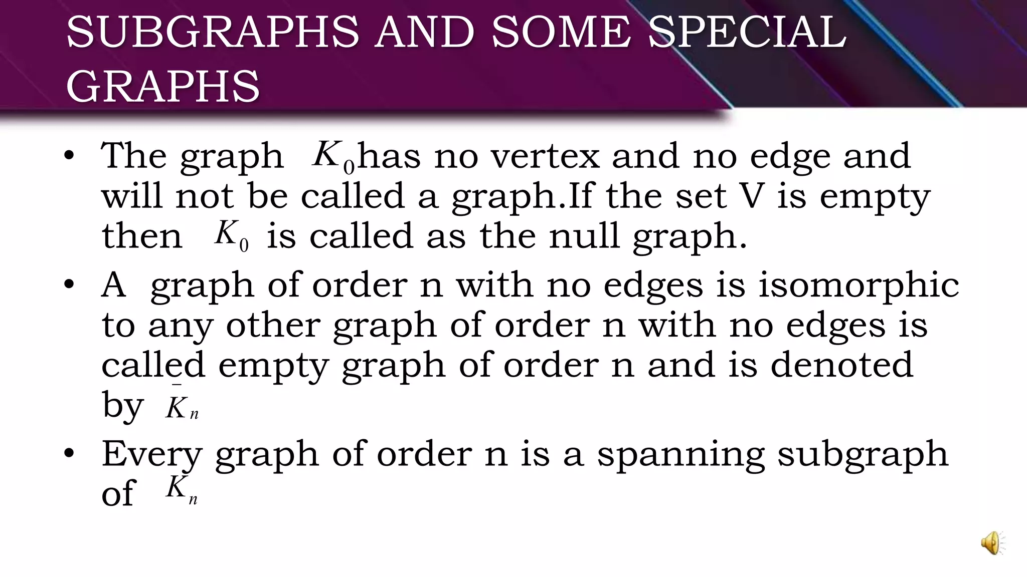 SUBGRAPHS AND SOME SPECIAL
GRAPHS
• The graph has no vertex and no edge and
will not be called a graph.If the set V is empty
then is called as the null graph.
• A graph of order n with no edges is isomorphic
to any other graph of order n with no edges is
called empty graph of order n and is denoted
by
• Every graph of order n is a spanning subgraph
of
0K
0K
nK

nK
 