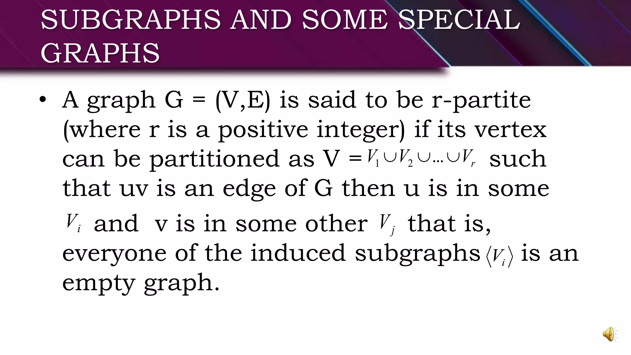 SUBGRAPHS AND SOME SPECIAL
GRAPHS
• A graph G = (V,E) is said to be r-partite
(where r is a positive integer) if its vertex
can be partitioned as V = such
that uv is an edge of G then u is in some
and v is in some other that is,
everyone of the induced subgraphs is an
empty graph.
rVVV  ...21
iV jV
iV
 
