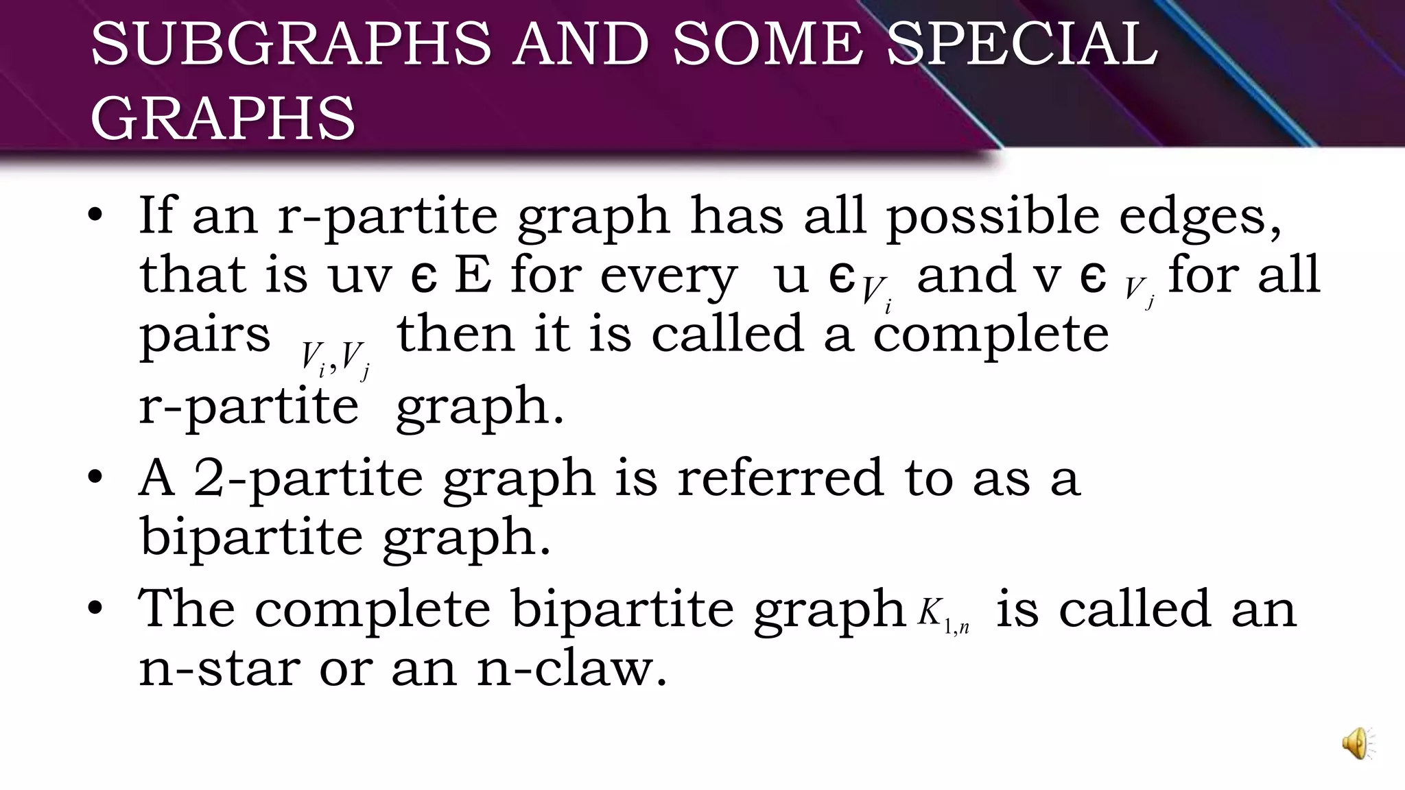 SUBGRAPHS AND SOME SPECIAL
GRAPHS
• If an r-partite graph has all possible edges,
that is uv є E for every u є and v є for all
pairs then it is called a complete
r-partite graph.
• A 2-partite graph is referred to as a
bipartite graph.
• The complete bipartite graph is called an
n-star or an n-claw.
jViV
ji VV ,
nK ,1
 