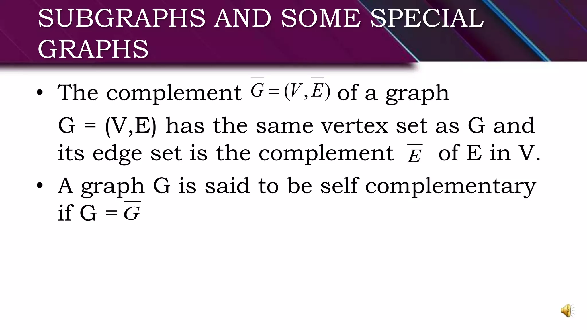SUBGRAPHS AND SOME SPECIAL
GRAPHS
• The complement of a graph
G = (V,E) has the same vertex set as G and
its edge set is the complement of E in V.
• A graph G is said to be self complementary
if G =
),( EVG 
E
G
 