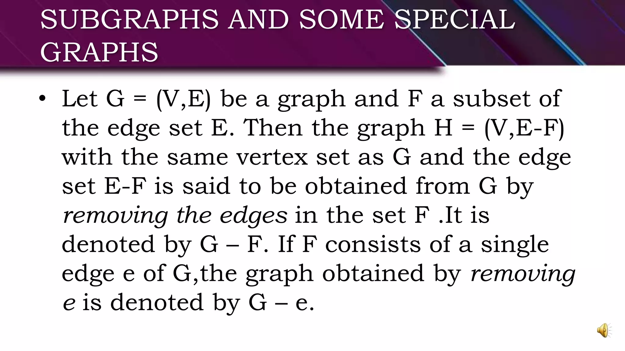 SUBGRAPHS AND SOME SPECIAL
GRAPHS
• Let G = (V,E) be a graph and F a subset of
the edge set E. Then the graph H = (V,E-F)
with the same vertex set as G and the edge
set E-F is said to be obtained from G by
removing the edges in the set F .It is
denoted by G – F. If F consists of a single
edge e of G,the graph obtained by removing
e is denoted by G – e.
 