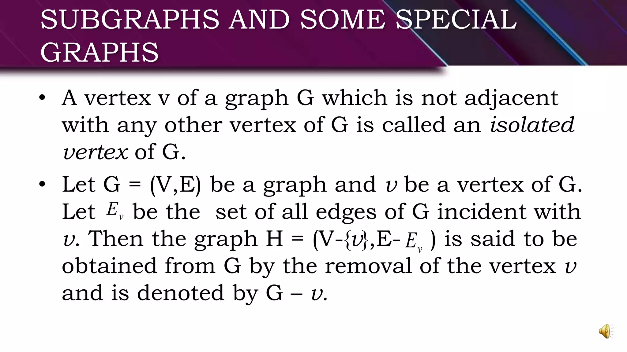 SUBGRAPHS AND SOME SPECIAL
GRAPHS
• A vertex v of a graph G which is not adjacent
with any other vertex of G is called an isolated
vertex of G.
• Let G = (V,E) be a graph and v be a vertex of G.
Let be the set of all edges of G incident with
v. Then the graph H = (V-{v},E- ) is said to be
obtained from G by the removal of the vertex v
and is denoted by G – v.
vE
vE
 
