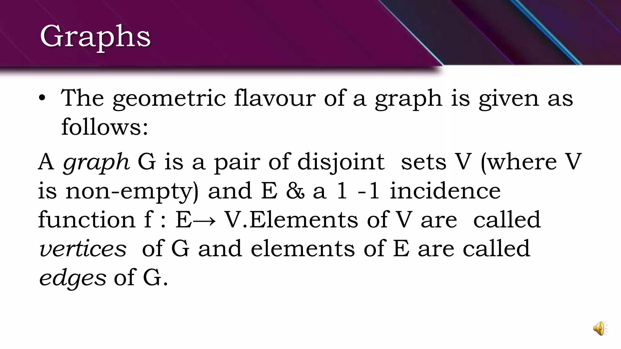 Graphs
• The geometric flavour of a graph is given as
follows:
A graph G is a pair of disjoint sets V (where V
is non-empty) and E & a 1 -1 incidence
function f : E→ V.Elements of V are called
vertices of G and elements of E are called
edges of G.
 