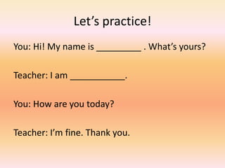 Let’s practice!
You: Hi! My name is _________ . What’s yours?
Teacher: I am ___________.
You: How are you today?
Teacher: I’m fine. Thank you.
 