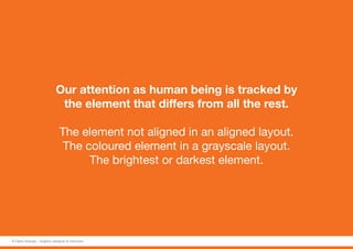 Our attention as human being is tracked by
the element that differs from all the rest.
The element not aligned in an aligned layout.
The coloured element in a grayscale layout.
The brightest or darkest element.
© Fabio Arangio - Graphic designer & instructor
 