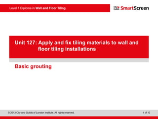 Level 1 Diploma in Wall and Floor Tiling
© 2013 City and Guilds of London Institute. All rights reserved. 1 of 10
PowerPointpresentation
Basic grouting
Unit 127: Apply and fix tiling materials to wall and
floor tiling installations
 
