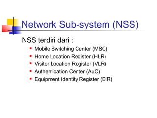 Network Sub-system (NSS)
NSS terdiri dari :
 Mobile Switching Center (MSC)
 Home Location Register (HLR)
 Visitor Location Register (VLR)
 Authentication Center (AuC)
 Equipment Identity Register (EIR)
 