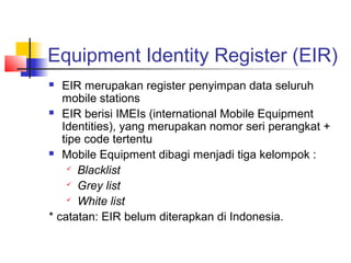Equipment Identity Register (EIR)
 EIR merupakan register penyimpan data seluruh
mobile stations
 EIR berisi IMEIs (international Mobile Equipment
Identities), yang merupakan nomor seri perangkat +
tipe code tertentu
 Mobile Equipment dibagi menjadi tiga kelompok :
 Blacklist
 Grey list
 White list
* catatan: EIR belum diterapkan di Indonesia.
 