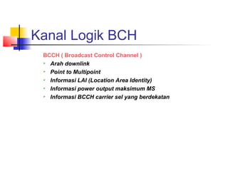 Kanal Logik BCH
BCCH ( Broadcast Control Channel )
 Arah downlink
 Point to Multipoint
 Informasi LAI (Location Area Identity)
 Informasi power output maksimum MS
 Informasi BCCH carrier sel yang berdekatan
 