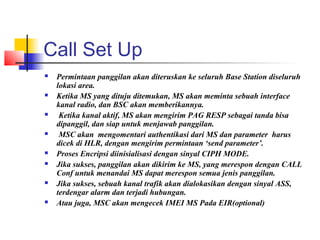 Call Set Up
 Permintaan panggilan akan diteruskan ke seluruh Base Station diseluruh
lokasi area.
 Ketika MS yang dituju ditemukan, MS akan meminta sebuah interface
kanal radio, dan BSC akan memberikannya.
 Ketika kanal aktif, MS akan mengirim PAG RESP sebagai tanda bisa
dipanggil, dan siap untuk menjawab panggilan.
 MSC akan mengomentari authentikasi dari MS dan parameter harus
dicek di HLR, dengan mengirim permintaan ‘send parameter’.
 Proses Encripsi diinisialisasi dengan sinyal CIPH MODE.
 Jika sukses, panggilan akan dikirim ke MS, yang merespon dengan CALL
Conf untuk menandai MS dapat merespon semua jenis panggilan.
 Jika sukses, sebuah kanal trafik akan dialokasikan dengan sinyal ASS,
terdengar alarm dan terjadi hubungan.
 Atau juga, MSC akan mengecek IMEI MS Pada EIR(optional)
 